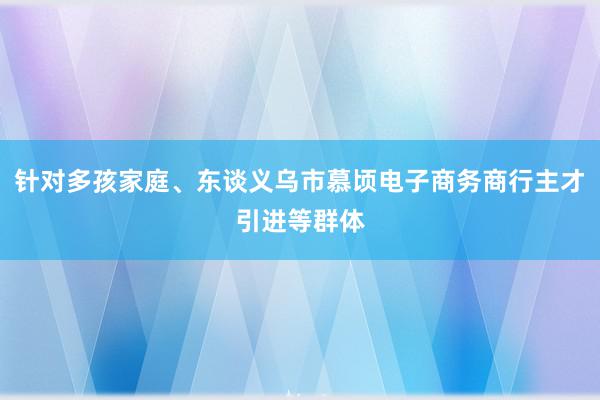 针对多孩家庭、东谈义乌市慕顷电子商务商行主才引进等群体