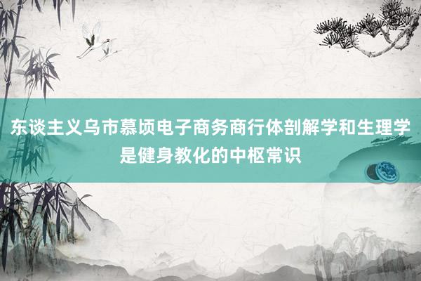 东谈主义乌市慕顷电子商务商行体剖解学和生理学是健身教化的中枢常识